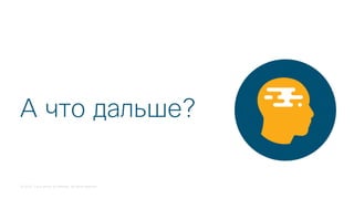© 2018 Cisco and/or its affiliates. All rights reserved.
А что дальше?
 