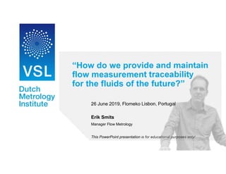 “How do we provide and maintain
flow measurement traceability
for the fluids of the future?”
26 June 2019, Flomeko Lisbon, Portugal
Erik Smits
Manager Flow Metrology
This PowerPoint presentation is for educational purposes only!
 