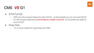 CMS VS G1
● STW Full GC
○ CMS can only compact fragments when full GC, so theoretically you can not avoid full GC.
○ G1 will compact fragments incrementally by multiple mixed GC. so it provides the ability to
avoid full GC.
● Heap Size
○ G1 is more suitable for huge heap than CMS
 