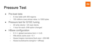 Pressure Test
● Pre-load data
○ A new table with 400 regions
○ 100 millions rows whose value is 1000 bytes
● Pressure test for G1GC tuning
○ 40 write clients + 20 read clients
○ 1 hour for each JVM option changed
● HBase configuration
○ 0.3 <= global memstore limit <= 0.45
○ hfile.block.cache.size = 0.1
○ hbase.hregion.memstore.flush.size = 256 MB
○ hbase.bucketcache.ioengine = offheap
 