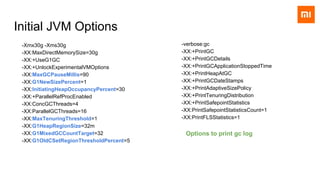 Initial JVM Options
-Xmx30g -Xms30g
-XX:MaxDirectMemorySize=30g
-XX:+UseG1GC
-XX:+UnlockExperimentalVMOptions
-XX:MaxGCPauseMillis=90
-XX:G1NewSizePercent=1
-XX:InitiatingHeapOccupancyPercent=30
-XX:+ParallelRefProcEnabled
-XX:ConcGCThreads=4
-XX:ParallelGCThreads=16
-XX:MaxTenuringThreshold=1
-XX:G1HeapRegionSize=32m
-XX:G1MixedGCCountTarget=32
-XX:G1OldCSetRegionThresholdPercent=5
-verbose:gc
-XX:+PrintGC
-XX:+PrintGCDetails
-XX:+PrintGCApplicationStoppedTime
-XX:+PrintHeapAtGC
-XX:+PrintGCDateStamps
-XX:+PrintAdaptiveSizePolicy
-XX:+PrintTenuringDistribution
-XX:+PrintSafepointStatistics
-XX:PrintSafepointStatisticsCount=1
-XX:PrintFLSStatistics=1
Options to print gc log
 