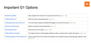 Important G1 Options
MaxGCPauseMillis Sets a target for the maximum GC pause time. Soft Limit. (value: 90)
G1NewSizePercent Minimum size for young generation. (value: 1)
InitiatingHeapOccupancyPercent The Java heap occupancy threshold that triggers a concurrent GC cycle. (value: 65)
MaxTenuringThreshold Maximum value for tenuring threshold. (value: 1)
G1HeapRegionSize Sets the size of a G1 region. (value: 32m)
G1MixedGCCountTarget The target number of mixed garbage collections after a marking cycle to collect old regions. (value: 32)
G1OldCSetRegionThresholdPercent Sets an upper limit on the number of old regions to be collected during a mixed garbage collection cycle.
(value: 5)
 