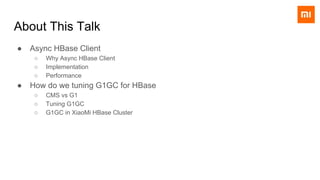 About This Talk
● Async HBase Client
○ Why Async HBase Client
○ Implementation
○ Performance
● How do we tuning G1GC for HBase
○ CMS vs G1
○ Tuning G1GC
○ G1GC in XiaoMi HBase Cluster
 
