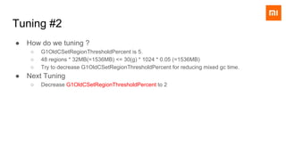 Tuning #2
● How do we tuning ?
○ G1OldCSetRegionThresholdPercent is 5.
○ 48 regions * 32MB(=1536MB) <= 30(g) * 1024 * 0.05 (=1536MB)
○ Try to decrease G1OldCSetRegionThresholdPercent for reducing mixed gc time.
● Next Tuning
○ Decrease G1OldCSetRegionThresholdPercent to 2
 
