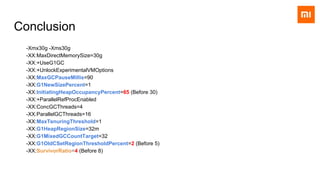 Conclusion
-Xmx30g -Xms30g
-XX:MaxDirectMemorySize=30g
-XX:+UseG1GC
-XX:+UnlockExperimentalVMOptions
-XX:MaxGCPauseMillis=90
-XX:G1NewSizePercent=1
-XX:InitiatingHeapOccupancyPercent=65 (Before 30)
-XX:+ParallelRefProcEnabled
-XX:ConcGCThreads=4
-XX:ParallelGCThreads=16
-XX:MaxTenuringThreshold=1
-XX:G1HeapRegionSize=32m
-XX:G1MixedGCCountTarget=32
-XX:G1OldCSetRegionThresholdPercent=2 (Before 5)
-XX:SurvivorRatio=4 (Before 8)
 