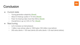 Conclusion
● Current state
○ Young generation adaptivity (Good)
○ About 5 mixed gc cycles in 15 mins (Good)
○ Few(~3) mixed gc take more than 90ms (Good)
○ Overall time in gc is [1.6%~4.7%] (Good)
● Next tuning
○ Let’s increase our test pressure
○ 1 billion rows whose value is 1000 bytes (100 million rows before)
○ 200 write clients + 100 read clients (40 write clients + 20 read clients before)
 