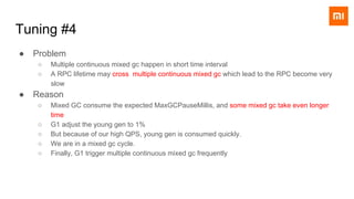 ● Problem
○ Multiple continuous mixed gc happen in short time interval
○ A RPC lifetime may cross multiple continuous mixed gc which lead to the RPC become very
slow
● Reason
○ Mixed GC consume the expected MaxGCPauseMillis, and some mixed gc take even longer
time
○ G1 adjust the young gen to 1%
○ But because of our high QPS, young gen is consumed quickly.
○ We are in a mixed gc cycle.
○ Finally, G1 trigger multiple continuous mixed gc frequently
Tuning #4
 
