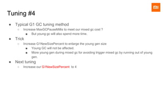 ● Typical G1 GC tuning method
○ Increase MaxGCPauseMillis to meet our mixed gc cost ?
■ But young gc will also spend more time.
● Trick
○ Increase G1NewSizePercent to enlarge the young gen size
■ Young GC will not be affected.
■ More young gen during mixed gc for avoiding trigger mixed gc by running out of young
gen.
● Next tuning
○ Increase our G1NewSizePercent to 4
Tuning #4
 