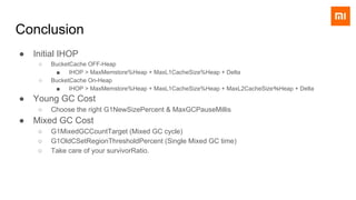 Conclusion
● Initial IHOP
○ BucketCache OFF-Heap
■ IHOP > MaxMemstore%Heap + MaxL1CacheSize%Heap + Delta
○ BucketCache On-Heap
■ IHOP > MaxMemstore%Heap + MaxL1CacheSize%Heap + MaxL2CacheSize％Heap + Delta
● Young GC Cost
○ Choose the right G1NewSizePercent & MaxGCPauseMillis
● Mixed GC Cost
○ G1MixedGCCountTarget (Mixed GC cycle)
○ G1OldCSetRegionThresholdPercent (Single Mixed GC time)
○ Take care of your survivorRatio.
 