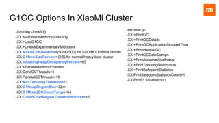 G1GC Options In XiaoMi Cluster
-Xmx50g -Xms50g
-XX:MaxDirectMemorySize=50g
-XX:+UseG1GC
-XX:+UnlockExperimentalVMOptions
-XX:MaxGCPauseMillis={50/90/500} for SSD/HDD/offline cluster
-XX:G1NewSizePercent={2/5} for normal/heavy load cluster
-XX:InitiatingHeapOccupancyPercent=65
-XX:+ParallelRefProcEnabled
-XX:ConcGCThreads=4
-XX:ParallelGCThreads=16
-XX:MaxTenuringThreshold=1
-XX:G1HeapRegionSize=32m
-XX:G1MixedGCCountTarget=64
-XX:G1OldCSetRegionThresholdPercent=5
-verbose:gc
-XX:+PrintGC
-XX:+PrintGCDetails
-XX:+PrintGCApplicationStoppedTime
-XX:+PrintHeapAtGC
-XX:+PrintGCDateStamps
-XX:+PrintAdaptiveSizePolicy
-XX:+PrintTenuringDistribution
-XX:+PrintSafepointStatistics
-XX:PrintSafepointStatisticsCount=1
-XX:PrintFLSStatistics=1
 