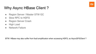 Why Async HBase Client ?
● Region Server / Master STW GC
● Slow RPC to HDFS
● Region Server Crash
● High Load
● Network Failure
BTW: HBase may also suffer from fault amplification when accessing HDFS, so AsyncDFSClient ?
 