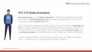 #DeveloperStudentClubs
행동강령 (Code of Conduct)
건강한 공동체를 위해 구성원들은 행동강령을 준수하고, 주의 받은 구성원은 즉시 행동강령을 준수
할 것을 요구합니다. 제재를 받은 경우, 행사 참여를 위해 지불한 비용은 돌려받을 수 없습니다. 모
든 구성원은 자신이나 다른 사람이 불편을 느끼게 하는 행동을 보았을 때 DSC Korea Lead을 찾거
나, DSC Korea Lead Mail로 알려야 합니다. 운영진은 이를 인지했을 때 즉시 행동을 취해야 합니다.
DSC Networking Day는 한국의 DSC Korea Member들이 참가할 수 있는 행사입니다.서로에 대한
존중을 바탕으로 타인에게 불쾌감을 줄 수 있는 성 정체성, 성적 취향, 장애, 외모, 민족, 국적, 인종,
나이, 정치, 종교 등에 대한 발언은 금지합니다.
운영진은 참가자에게 흔쾌히 도움을 주어야 하며 참가자의 안전을 지키기 위한 노력을 해야합
니다. 그 노력에는 참가자 보호, 경찰/사법기관으로의 연락을 포함합니다.
 
