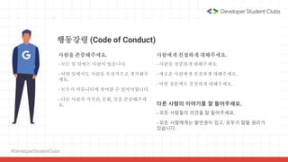 #DeveloperStudentClubs
행동강령 (Code of Conduct)
사람을 존중해주세요.
- 모든 일 뒤에는 사람이 있습니다.
- 어떤 일에서도 사람을 우선적으로 생각해주
세요.
- 모두가 커뮤니티에 참여할 수 있어야합니다.
- 다른 사람의 가치관, 문화, 일을 존중해주세
요.
사람에게 친절하게 대해주세요.
- 사람을 정중하게 대해주세요.
- 새로운 사람에게 친절하게 대해주세요.
- 어떤 질문에도 친절하게 대해주세요.
다른 사람의 이야기를 잘 들어주세요.
- 모든 사람들의 의견을 잘 들어주세요.
- 모든 사람에게는 발언권이 있고, 모두가 말할 권리가
있습니다.
 