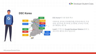 #DeveloperStudentClubs
DSC Korea
DSC Korea에 속한 12개 학교
이화여대, 삼육대, 연세대(미래), 한양대 에리카, 덕성
여대, 성신여대, 한국외대, 순천향대, 전북대, 부산대,
한국해양대, 제주대
Lead를 주축으로 Google Developer Relation 팀의 도
움을 받아 활동을 하고 있습니다.
 