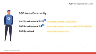 #DeveloperStudentClubs
DSC Korea Community
DSC Korea Facebook 페이지 https://www.facebook.com/dsckorea
DSC Korea Facebook 그룹 https://www.facebook.com/groups/2210738235883893/
DSC Korea Slack https://dsckorea.slack.com/
 