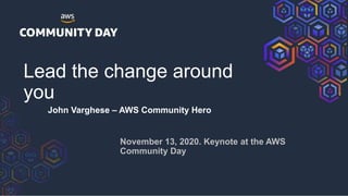 Lead the change around
you
John Varghese – AWS Community Hero
November 13, 2020. Keynote at the AWS
Community Day
 