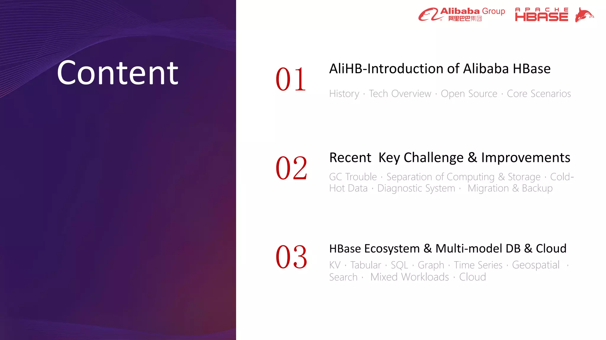 Content AliHB-Introduction of Alibaba HBase
History，Tech Overview，Open Source，Core Scenarios
01
Recent Key Challenge & Improvements
GC Trouble，Separation of Computing & Storage，Cold-
Hot Data，Diagnostic System， Migration & Backup
02
03 HBase Ecosystem & Multi-model DB & Cloud
KV，Tabular，SQL，Graph，Time Series，Geospatial ，
Search， Mixed Workloads，Cloud
 