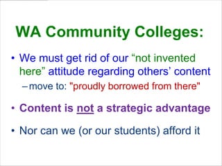 WA Community Colleges:
• We must get rid of our “not invented
here” attitude regarding others’ content
– move to: "proudly borrowed from there"

• Content is not a strategic advantage
• Nor can we (or our students) afford it

 