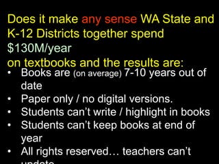 Does it make any sense WA State and
K-12 Districts together spend
$130M/year
on textbooks and the results are:
• Books are (on average) 7-10 years out of
date
• Paper only / no digital versions.
• Students can’t write / highlight in books
• Students can’t keep books at end of
year
• All rights reserved… teachers can’t

 