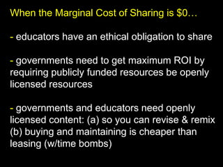 When the Marginal Cost of Sharing is $0…
- educators have an ethical obligation to share
- governments need to get maximum ROI by
requiring publicly funded resources be openly
licensed resources
- governments and educators need openly
licensed content: (a) so you can revise & remix
(b) buying and maintaining is cheaper than
leasing (w/time bombs)

 