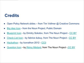 Credits
● Open Policy Network slides – from Tim Vollmer @ Creative Commons
● Big idea Icon - from the Noun Project, Public Domain
● Blueprint Icon - by Dimitry Sokolov, from The Noun Project - CC BY
● Check List Icon - by fabrice dubuy, from The Noun Project - CC BY
● Hackathon - by Iconathon 2012 - CC0
● Question Icon - by Rémy Médard, from The Noun Project - CC BY

 