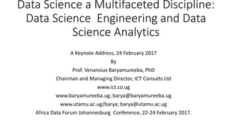 Data Science a Multifaceted Discipline:
Data Science Engineering and Data
Science Analytics
A Keynote Address, 24 February 2017
By
Prof. Venansius Baryamureeba, PhD
Chairman and Managing Director, ICT Consults Ltd
www.ict.co.ug
www.baryamureeba.ug; barya@baryamureeba.ug
www.utamu.ac.ug/barya; barya@utamu.ac.ug
Africa Data Forum Johannesburg Conference, 22-24 February 2017.
 