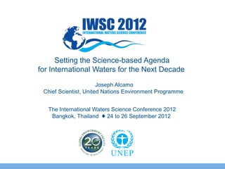 The International Waters Science Conference 2012
Bangkok, Thailand ♦ 24 to 26 September 2012
Setting the Science-based Agenda
for International Waters for the Next Decade
Joseph Alcamo
Chief Scientist, United Nations Environment Programme
 