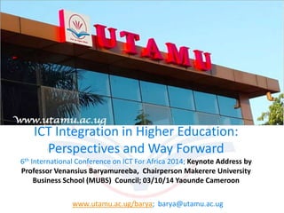 ICT Integration in Higher Education: 
Perspectives and Way Forward 
6th International Conference on ICT For Africa 2014; Keynote Address by 
Professor Venansius Baryamureeba, Chairperson Makerere University 
Business School (MUBS) Council; 03/10/14 Yaounde Cameroon 
www.utamu.ac.ug/barya; barya@utamu.ac.ug 
 