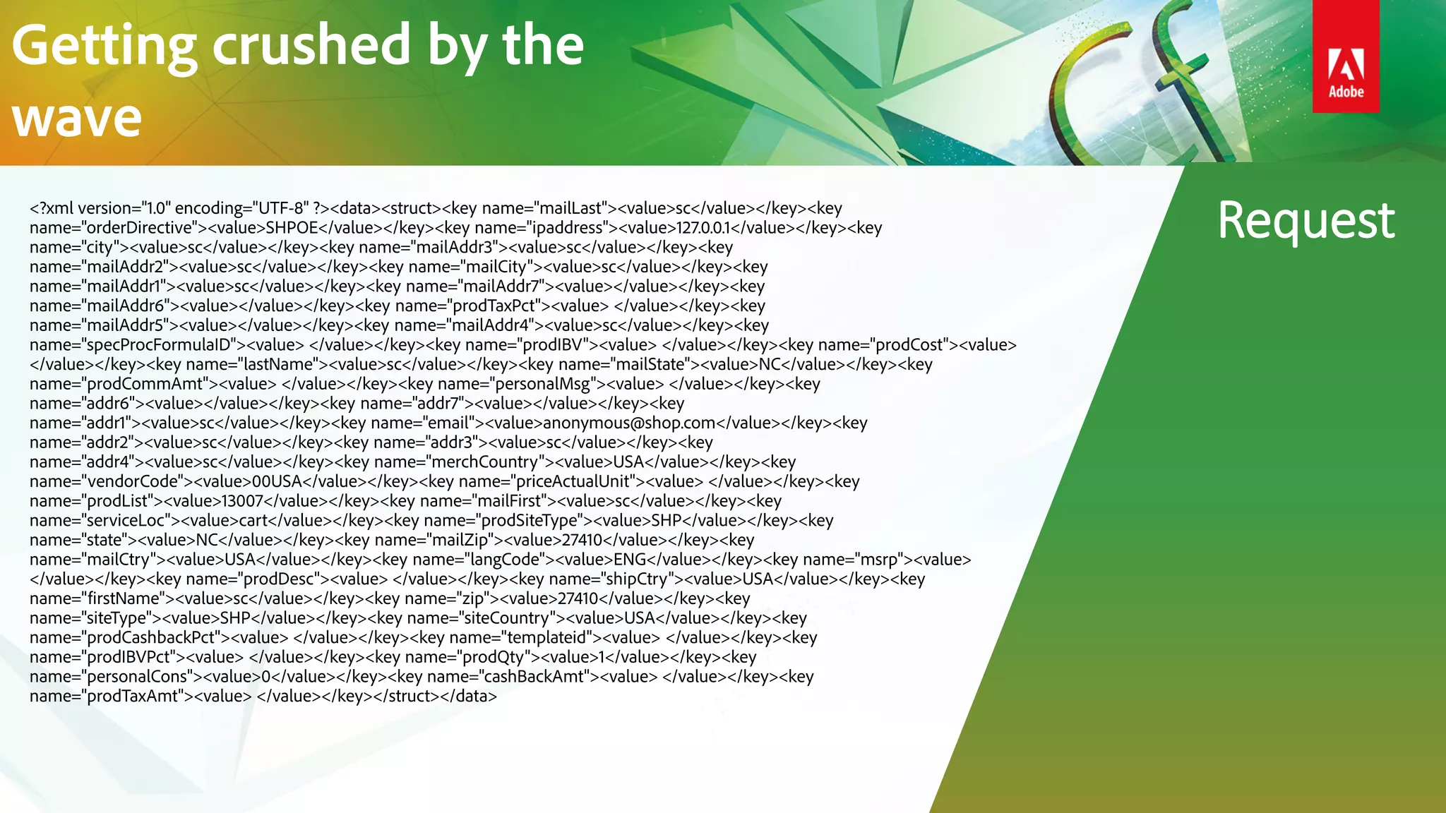 <?xml version="1.0" encoding="UTF-8" ?><data><struct><key name="mailLast"><value>sc</value></key><key
name="orderDirective"><value>SHPOE</value></key><key name="ipaddress"><value>127.0.0.1</value></key><key
name="city"><value>sc</value></key><key name="mailAddr3"><value>sc</value></key><key
name="mailAddr2"><value>sc</value></key><key name="mailCity"><value>sc</value></key><key
name="mailAddr1"><value>sc</value></key><key name="mailAddr7"><value></value></key><key
name="mailAddr6"><value></value></key><key name="prodTaxPct"><value> </value></key><key
name="mailAddr5"><value></value></key><key name="mailAddr4"><value>sc</value></key><key
name="specProcFormulaID"><value> </value></key><key name="prodIBV"><value> </value></key><key name="prodCost"><value>
</value></key><key name="lastName"><value>sc</value></key><key name="mailState"><value>NC</value></key><key
name="prodCommAmt"><value> </value></key><key name="personalMsg"><value> </value></key><key
name="addr6"><value></value></key><key name="addr7"><value></value></key><key
name="addr1"><value>sc</value></key><key name="email"><value>anonymous@shop.com</value></key><key
name="addr2"><value>sc</value></key><key name="addr3"><value>sc</value></key><key
name="addr4"><value>sc</value></key><key name="merchCountry"><value>USA</value></key><key
name="vendorCode"><value>00USA</value></key><key name="priceActualUnit"><value> </value></key><key
name="prodList"><value>13007</value></key><key name="mailFirst"><value>sc</value></key><key
name="serviceLoc"><value>cart</value></key><key name="prodSiteType"><value>SHP</value></key><key
name="state"><value>NC</value></key><key name="mailZip"><value>27410</value></key><key
name="mailCtry"><value>USA</value></key><key name="langCode"><value>ENG</value></key><key name="msrp"><value>
</value></key><key name="prodDesc"><value> </value></key><key name="shipCtry"><value>USA</value></key><key
name="firstName"><value>sc</value></key><key name="zip"><value>27410</value></key><key
name="siteType"><value>SHP</value></key><key name="siteCountry"><value>USA</value></key><key
name="prodCashbackPct"><value> </value></key><key name="templateid"><value> </value></key><key
name="prodIBVPct"><value> </value></key><key name="prodQty"><value>1</value></key><key
name="personalCons"><value>0</value></key><key name="cashBackAmt"><value> </value></key><key
name="prodTaxAmt"><value> </value></key></struct></data>
Request
Getting crushed by the
wave
 