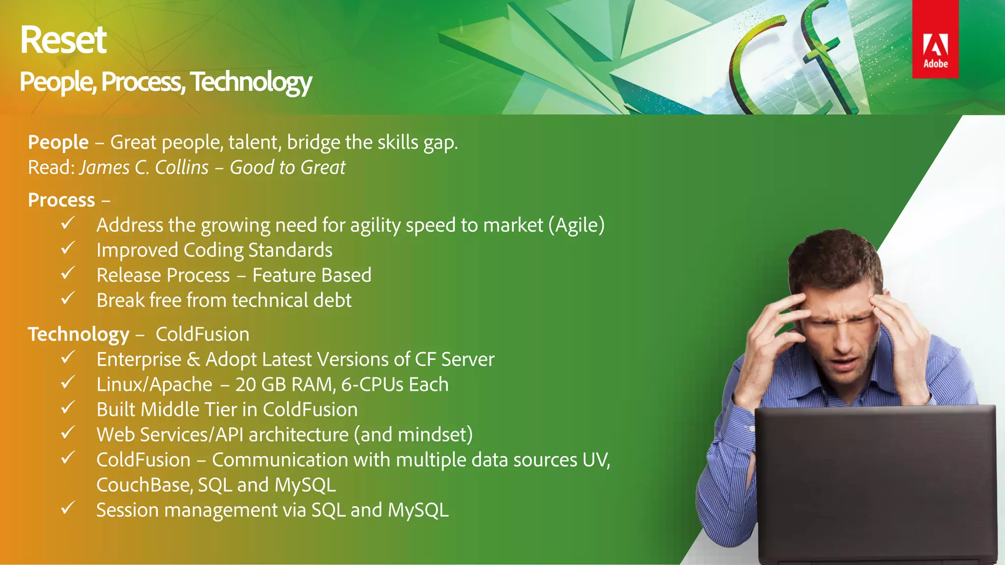 People – Great people, talent, bridge the skills gap.
Read: James C. Collins – Good to Great
Process –
 Address the growing need for agility speed to market (Agile)
 Improved Coding Standards
 Release Process – Feature Based
 Break free from technical debt
Technology – ColdFusion
 Enterprise & Adopt Latest Versions of CF Server
 Linux/Apache – 20 GB RAM, 6-CPUs Each
 Built Middle Tier in ColdFusion
 Web Services/API architecture (and mindset)
 ColdFusion – Communication with multiple data sources UV,
CouchBase, SQL and MySQL
 Session management via SQL and MySQL
Reset
People,Process,Technology
 