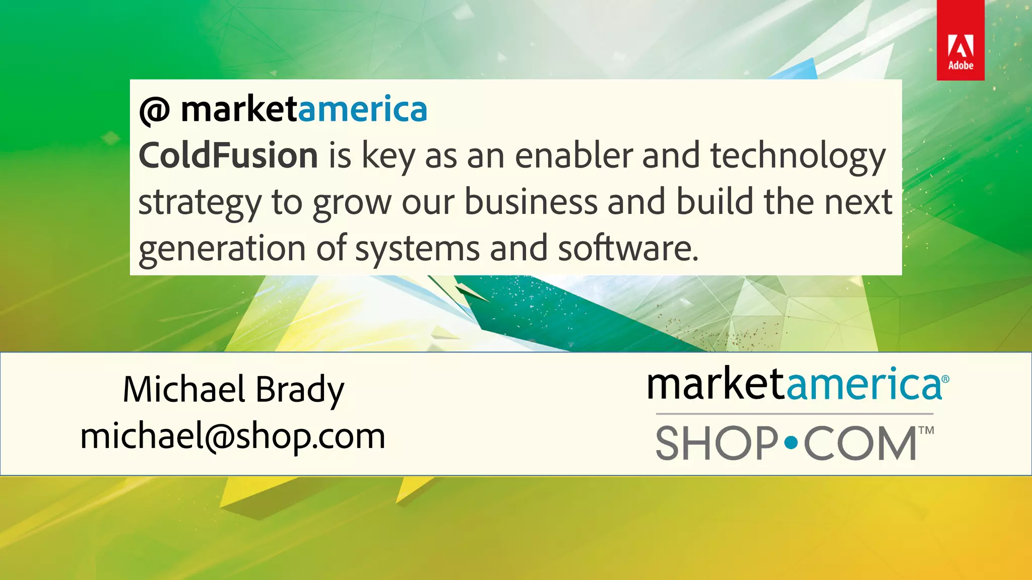Michael Brady
michael@shop.com
@ marketamerica
ColdFusion is key as an enabler and technology
strategy to grow our business and build the next
generation of systems and software.
 