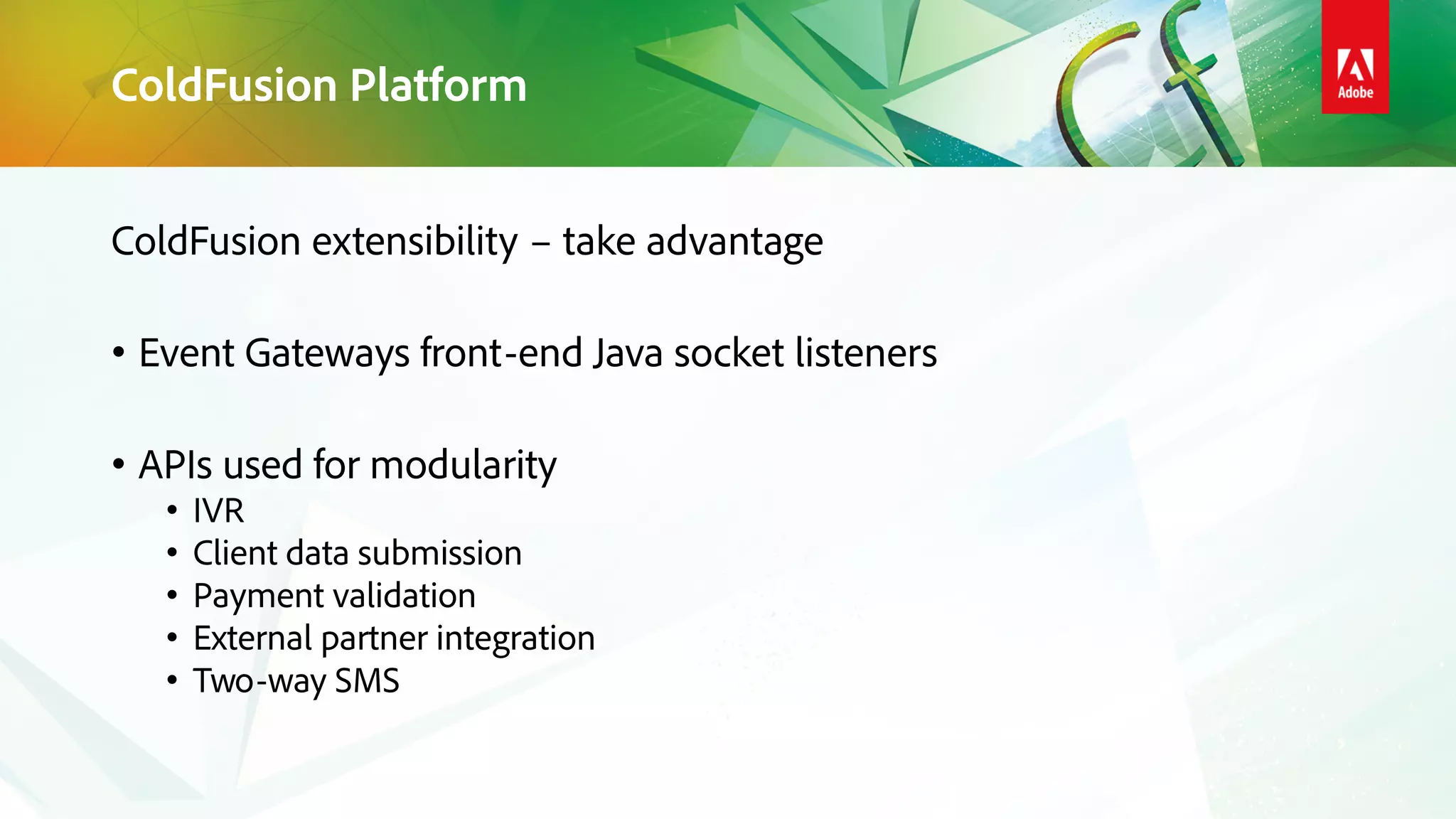 ColdFusion Platform
ColdFusion extensibility – take advantage
• Event Gateways front-end Java socket listeners
• APIs used for modularity
• IVR
• Client data submission
• Payment validation
• External partner integration
• Two-way SMS
 