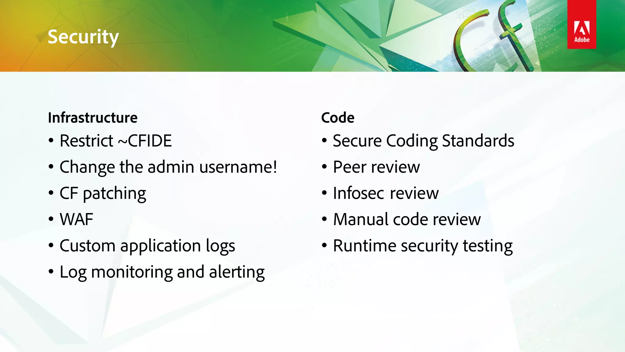 Infrastructure
• Restrict ~CFIDE
• Change the admin username!
• CF patching
• WAF
• Custom application logs
• Log monitoring and alerting
Code
• Secure Coding Standards
• Peer review
• Infosec review
• Manual code review
• Runtime security testing
Security
 