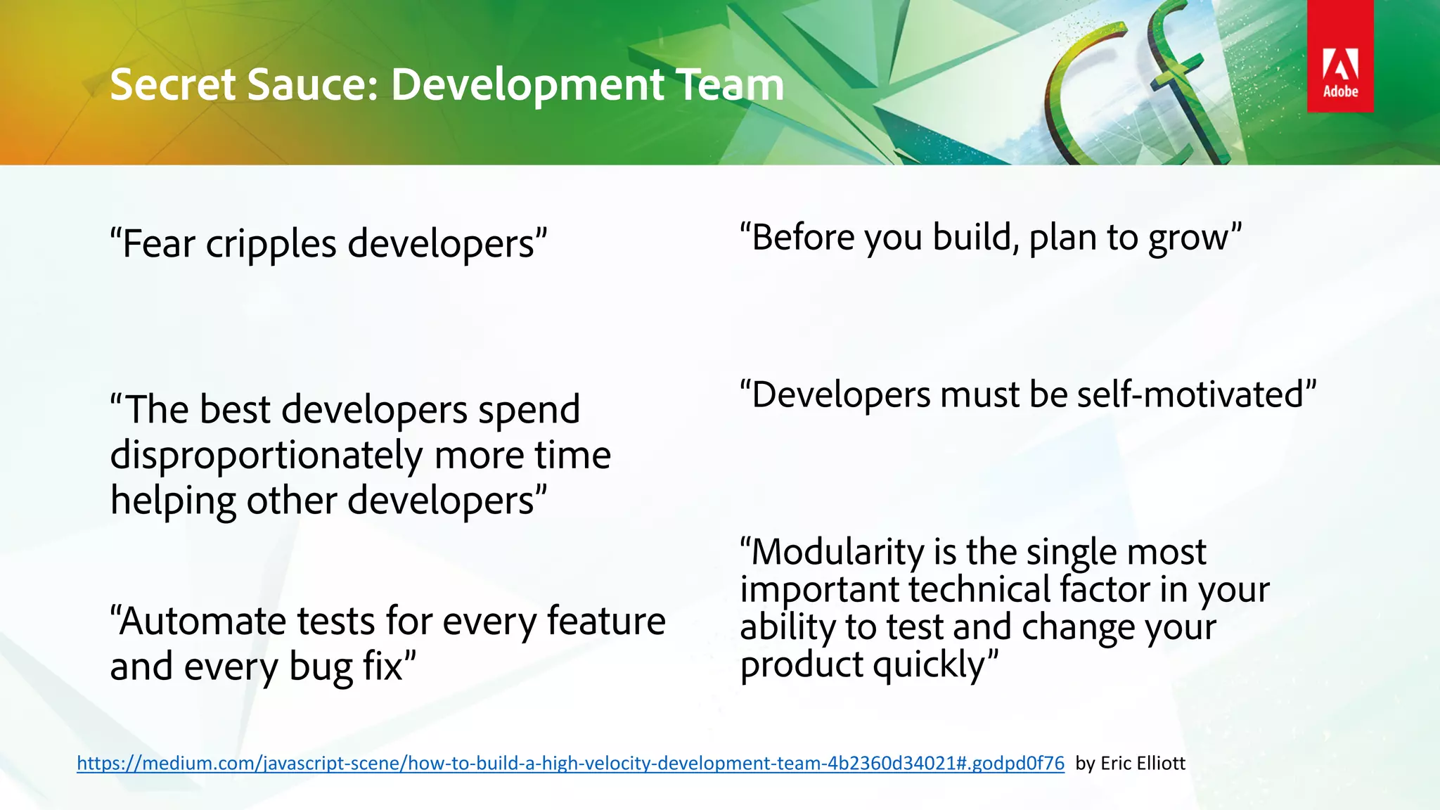 “Fear cripples developers”
“The best developers spend
disproportionately more time
helping other developers”
“Automate tests for every feature
and every bug fix”
“Before you build, plan to grow”
“Developers must be self-motivated”
“Modularity is the single most
important technical factor in your
ability to test and change your
product quickly”
Secret Sauce: Development Team
https://medium.com/javascript-scene/how-to-build-a-high-velocity-development-team-4b2360d34021#.godpd0f76 by Eric Elliott
 