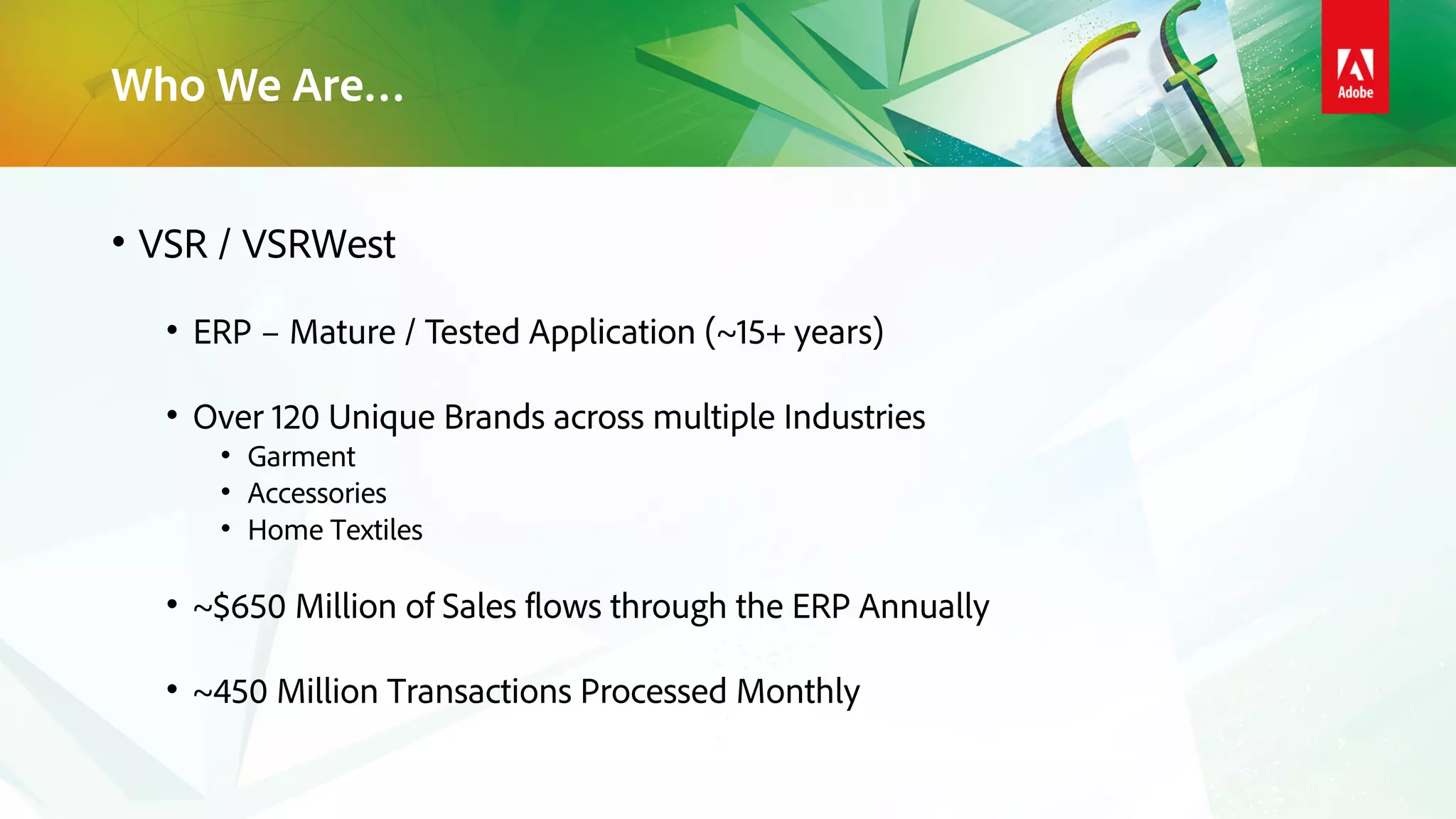 Who We Are…
• VSR / VSRWest
• ERP – Mature / Tested Application (~15+ years)
• Over 120 Unique Brands across multiple Industries
• Garment
• Accessories
• Home Textiles
• ~$650 Million of Sales flows through the ERP Annually
• ~450 Million Transactions Processed Monthly
 