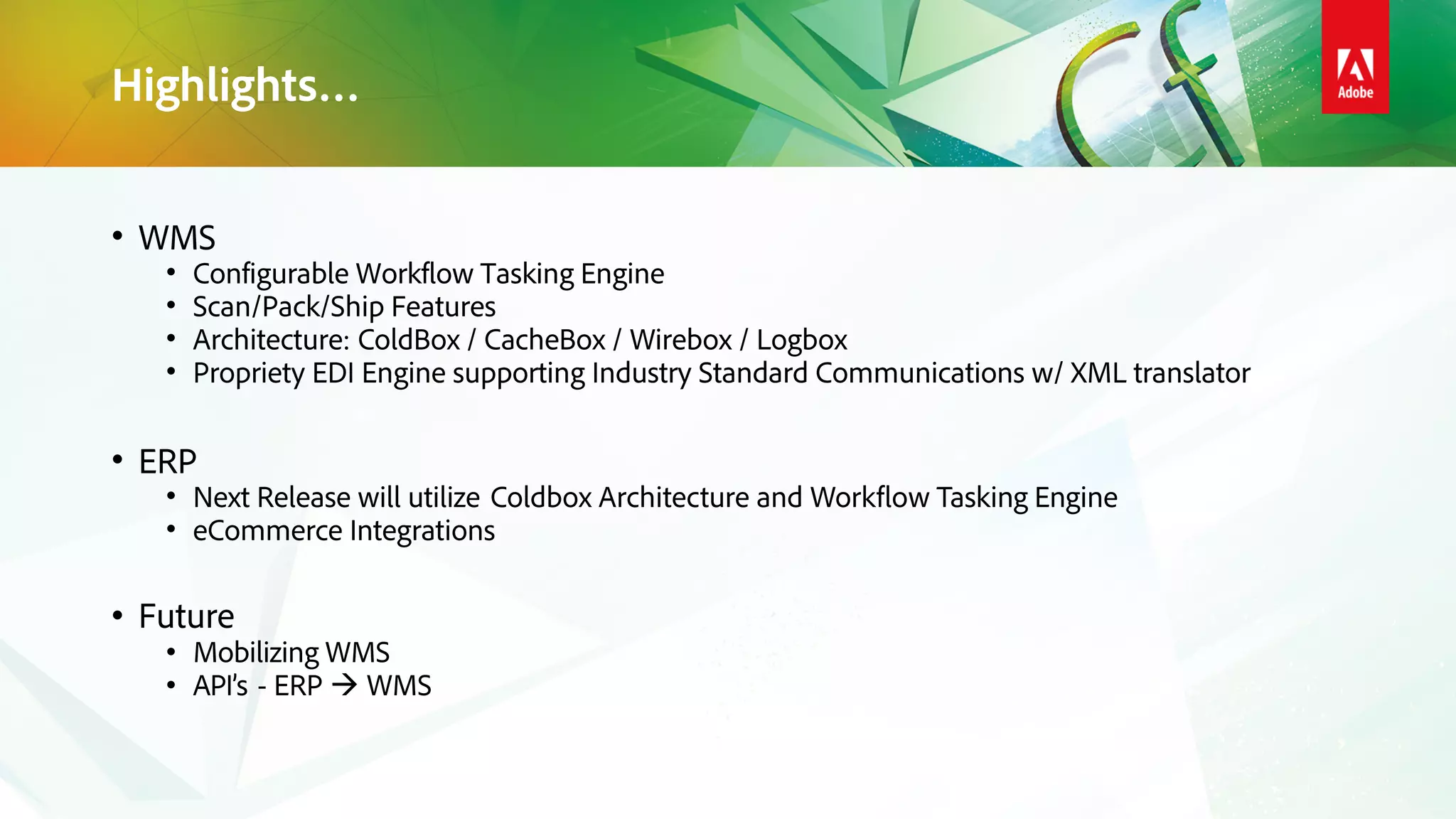 Highlights…
• WMS
• Configurable Workflow Tasking Engine
• Scan/Pack/Ship Features
• Architecture: ColdBox / CacheBox / Wirebox / Logbox
• Propriety EDI Engine supporting Industry Standard Communications w/ XML translator
• ERP
• Next Release will utilize Coldbox Architecture and Workflow Tasking Engine
• eCommerce Integrations
• Future
• Mobilizing WMS
• API’s - ERP  WMS
 
