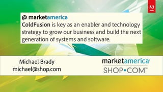 Michael Brady
michael@shop.com
@ marketamerica
ColdFusion is key as an enabler and technology
strategy to grow our business and build the next
generation of systems and software.
 