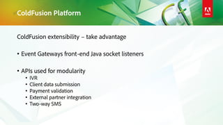 ColdFusion Platform
ColdFusion extensibility – take advantage
• Event Gateways front-end Java socket listeners
• APIs used for modularity
• IVR
• Client data submission
• Payment validation
• External partner integration
• Two-way SMS
 