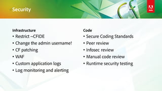 Infrastructure
• Restrict ~CFIDE
• Change the admin username!
• CF patching
• WAF
• Custom application logs
• Log monitoring and alerting
Code
• Secure Coding Standards
• Peer review
• Infosec review
• Manual code review
• Runtime security testing
Security
 