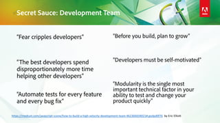“Fear cripples developers”
“The best developers spend
disproportionately more time
helping other developers”
“Automate tests for every feature
and every bug fix”
“Before you build, plan to grow”
“Developers must be self-motivated”
“Modularity is the single most
important technical factor in your
ability to test and change your
product quickly”
Secret Sauce: Development Team
https://medium.com/javascript-scene/how-to-build-a-high-velocity-development-team-4b2360d34021#.godpd0f76 by Eric Elliott
 