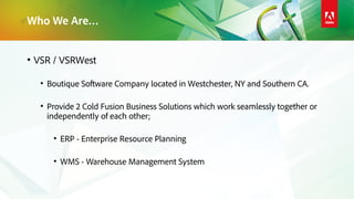 Who We Are…
• VSR / VSRWest
• Boutique Software Company located in Westchester, NY and Southern CA.
• Provide 2 Cold Fusion Business Solutions which work seamlessly together or
independently of each other;
• ERP - Enterprise Resource Planning
• WMS - Warehouse Management System
 