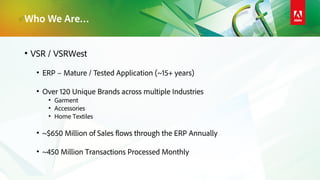 Who We Are…
• VSR / VSRWest
• ERP – Mature / Tested Application (~15+ years)
• Over 120 Unique Brands across multiple Industries
• Garment
• Accessories
• Home Textiles
• ~$650 Million of Sales flows through the ERP Annually
• ~450 Million Transactions Processed Monthly
 