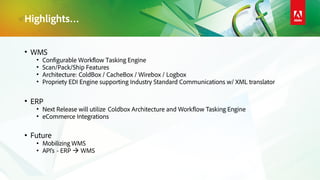 Highlights…
• WMS
• Configurable Workflow Tasking Engine
• Scan/Pack/Ship Features
• Architecture: ColdBox / CacheBox / Wirebox / Logbox
• Propriety EDI Engine supporting Industry Standard Communications w/ XML translator
• ERP
• Next Release will utilize Coldbox Architecture and Workflow Tasking Engine
• eCommerce Integrations
• Future
• Mobilizing WMS
• API’s - ERP  WMS
 