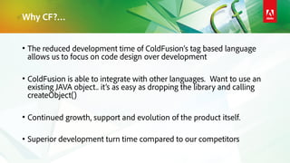 Why CF?…
• The reduced development time of ColdFusion’s tag based language
allows us to focus on code design over development
• ColdFusion is able to integrate with other languages. Want to use an
existing JAVA object.. it’s as easy as dropping the library and calling
createObject()
• Continued growth, support and evolution of the product itself.
• Superior development turn time compared to our competitors
 