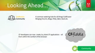 Community
ColdFusion
Community
Looking Ahead…
CFfiddle
A common watering hole for all things ColdFusion
Merging Forums, Blogs, FAQs, Q&A, Slack etc.
CF developers can now create, try, share CF applications – all
from within the comfort of the browser.
 