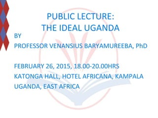 PUBLIC LECTURE:
THE IDEAL UGANDA
BY
PROFESSOR VENANSIUS BARYAMUREEBA, PhD
FEBRUARY 26, 2015, 18.00-20.00HRS
KATONGA HALL, HOTEL AFRICANA, KAMPALA
UGANDA, EAST AFRICA
 