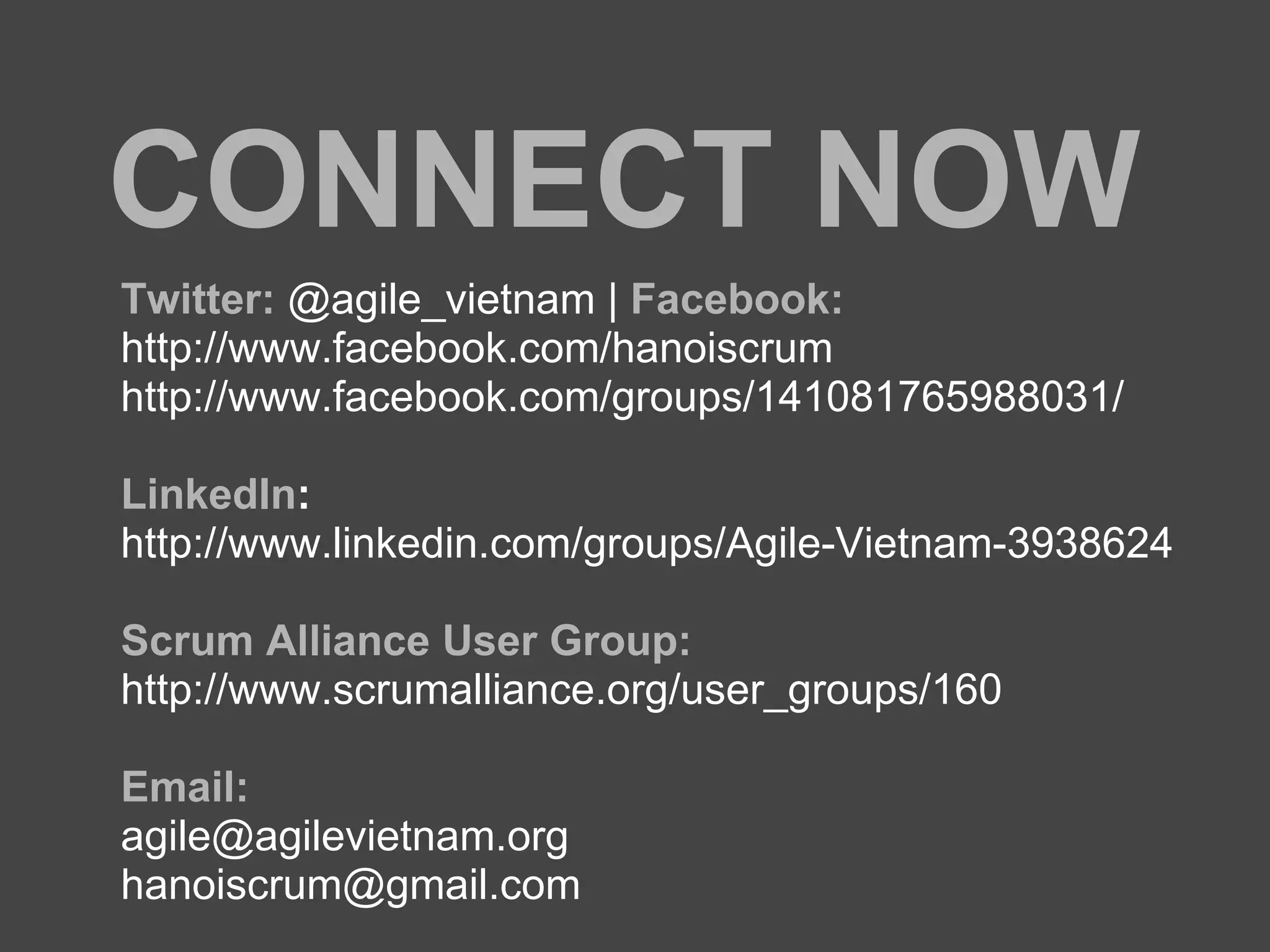 CONNECT NOW
Twitter: @agile_vietnam | Facebook:
http://www.facebook.com/hanoiscrum
http://www.facebook.com/groups/141081765988031/
LinkedIn:
http://www.linkedin.com/groups/Agile-Vietnam-3938624
Scrum Alliance User Group:
http://www.scrumalliance.org/user_groups/160
Email:
agile@agilevietnam.org
hanoiscrum@gmail.com