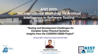 “Testing and Development Challenges for
Complex Cyber-Physical Systems:
Insights from the COSMOS H2020 Project”
20 April, 2023 - Ireland Co-located with ICST 2023
Sebastiano Panichella
Zurich University of Applied Sciences
https://spanichella.github.io/
AIST 2023:
3rd International Workshop on Arti
fi
cial
Intelligence in Software Testing
 