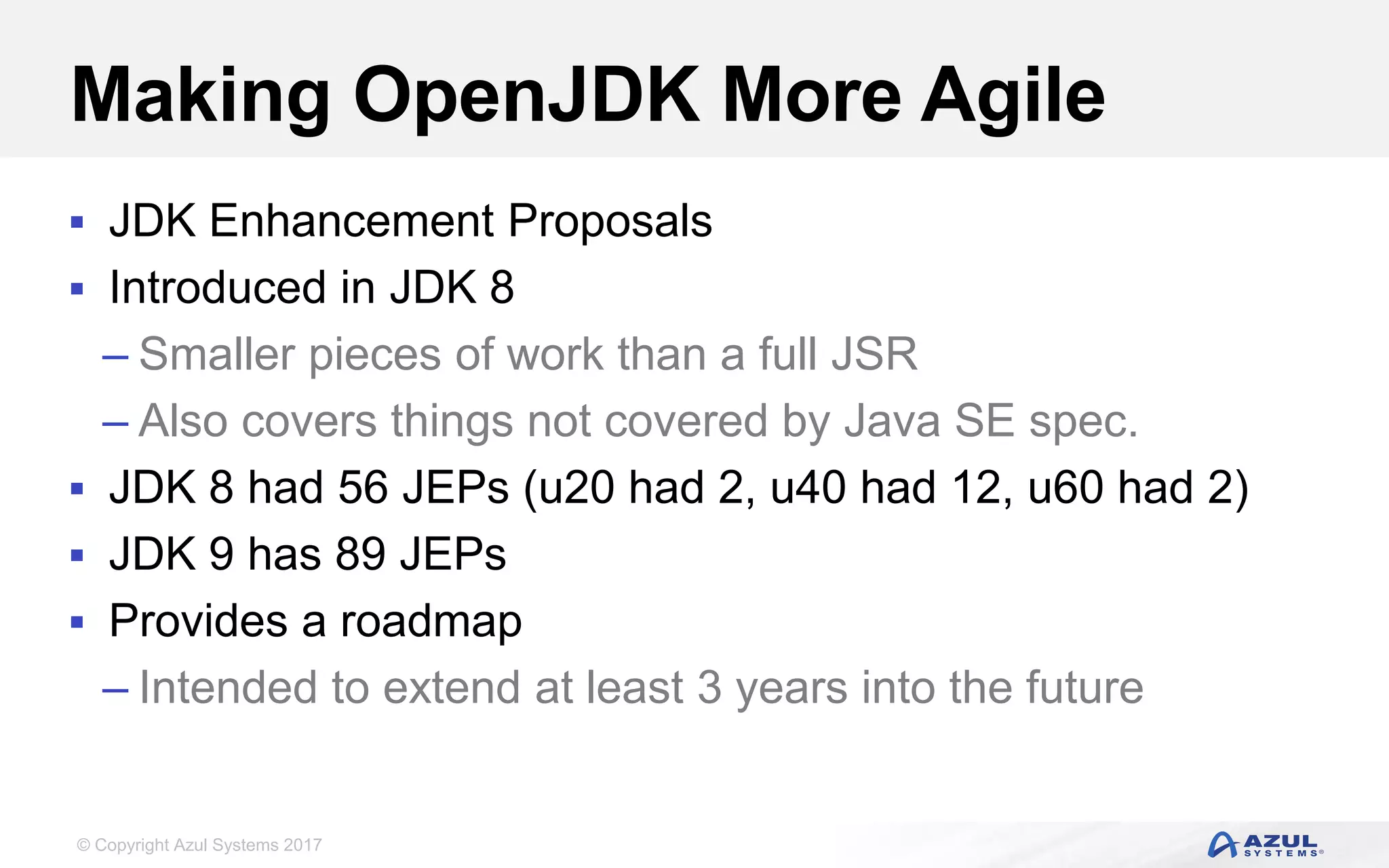 © Copyright Azul Systems 2017
Making OpenJDK More Agile
 JDK Enhancement Proposals
 Introduced in JDK 8
– Smaller pieces of work than a full JSR
– Also covers things not covered by Java SE spec.
 JDK 8 had 56 JEPs (u20 had 2, u40 had 12, u60 had 2)
 JDK 9 has 89 JEPs
 Provides a roadmap
– Intended to extend at least 3 years into the future
 