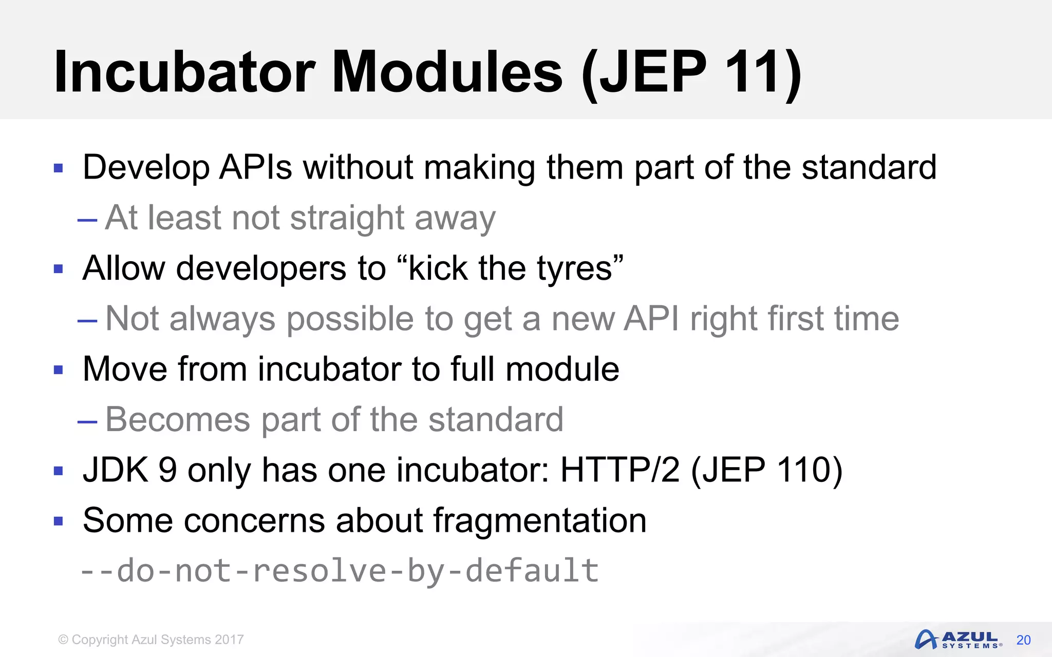 © Copyright Azul Systems 2017
Incubator Modules (JEP 11)
 Develop APIs without making them part of the standard
– At least not straight away
 Allow developers to “kick the tyres”
– Not always possible to get a new API right first time
 Move from incubator to full module
– Becomes part of the standard
 JDK 9 only has one incubator: HTTP/2 (JEP 110)
 Some concerns about fragmentation
--do-not-resolve-by-default
20
 